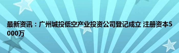 最新资讯：广州城投低空产业投资公司登记成立 注册资本5000万