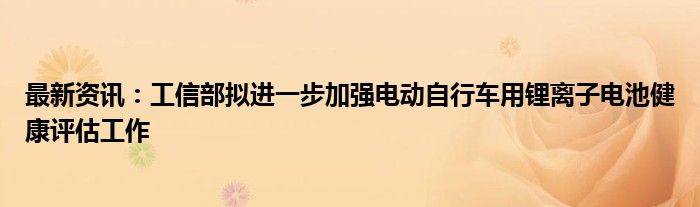 最新资讯：工信部拟进一步加强电动自行车用锂离子电池健康评估工作