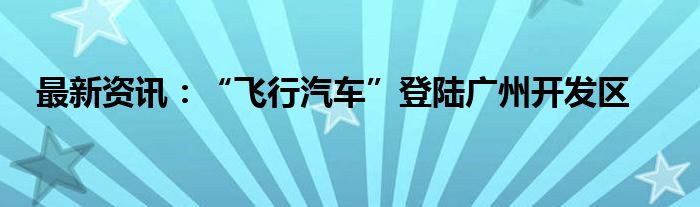 最新资讯：“飞行汽车”登陆广州开发区