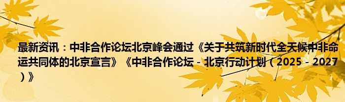 最新资讯：中非合作论坛北京峰会通过《关于共筑新时代全天候中非命运共同体的北京宣言》《中非合作论坛－北京行动计划（2025－2027）》