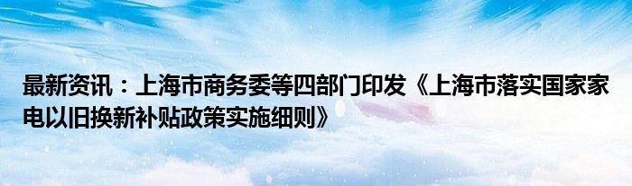 最新资讯：上海市商务委等四部门印发《上海市落实国家家电以旧换新补贴政策实施细则》