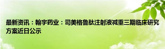 最新资讯：翰宇药业：司美格鲁肽注射液减重三期临床研究方案近日公示