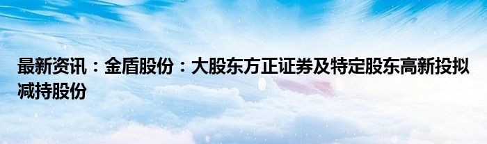 最新资讯：金盾股份：大股东方正证券及特定股东高新投拟减持股份