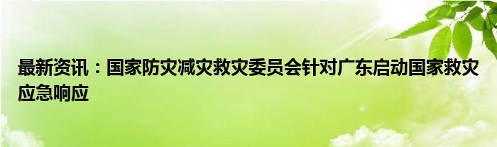 最新资讯：国家防灾减灾救灾委员会针对广东启动国家救灾应急响应