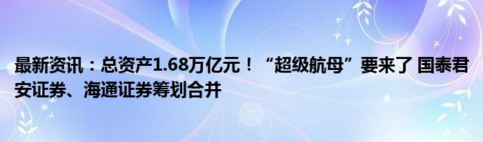 最新资讯：总资产1.68万亿元！“超级航母”要来了 国泰君安证券、海通证券筹划合并