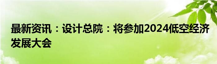 最新资讯：设计总院：将参加2024低空经济发展大会