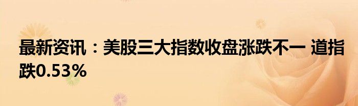 最新资讯：美股三大指数收盘涨跌不一 道指跌0.53%