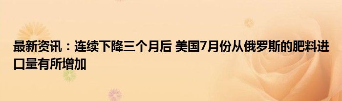 最新资讯：连续下降三个月后 美国7月份从俄罗斯的肥料进口量有所增加