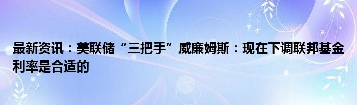 最新资讯：美联储“三把手”威廉姆斯：现在下调联邦基金利率是合适的