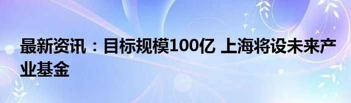 最新资讯：目标规模100亿 上海将设未来产业基金