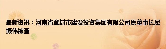 最新资讯：河南省登封市建设投资集团有限公司原董事长屈振伟被查