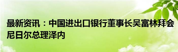 最新资讯：中国进出口银行董事长吴富林拜会尼日尔总理泽内