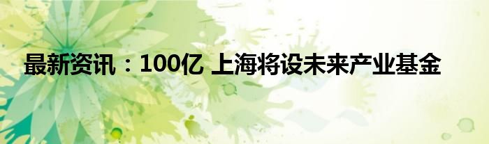 最新资讯：100亿 上海将设未来产业基金