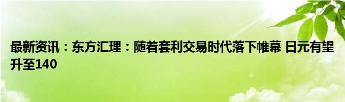 最新资讯：东方汇理：随着套利交易时代落下帷幕 日元有望升至140