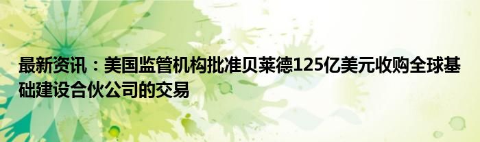 最新资讯：美国监管机构批准贝莱德125亿美元收购全球基础建设合伙公司的交易