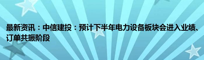 最新资讯：中信建投：预计下半年电力设备板块会进入业绩、订单共振阶段