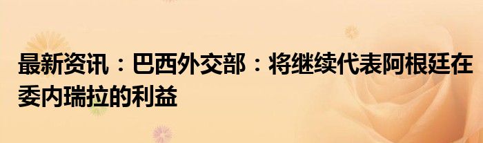 最新资讯：巴西外交部：将继续代表阿根廷在委内瑞拉的利益