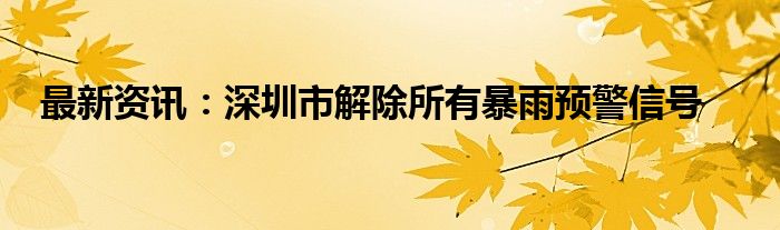 最新资讯：深圳市解除所有暴雨预警信号