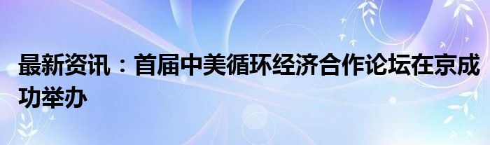 最新资讯：首届中美循环经济合作论坛在京成功举办