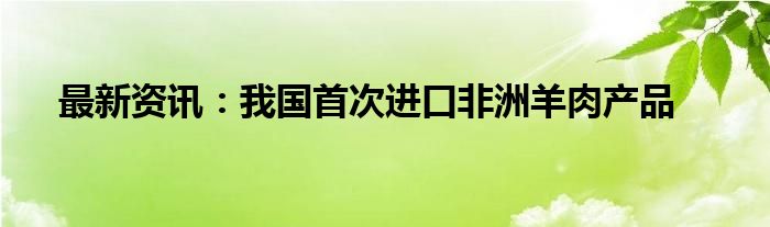 最新资讯：我国首次进口非洲羊肉产品