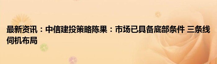 最新资讯：中信建投策略陈果：市场已具备底部条件 三条线伺机布局