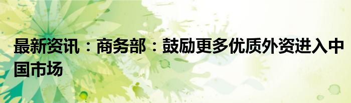 最新资讯：商务部：鼓励更多优质外资进入中国市场