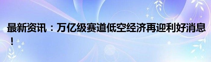 最新资讯：万亿级赛道低空经济再迎利好消息！