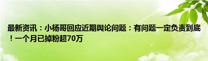 最新资讯：小杨哥回应近期舆论问题：有问题一定负责到底！一个月已掉粉超70万