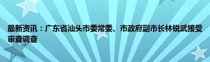 最新资讯：广东省汕头市委常委、市政府副市长林锐武接受审查调查