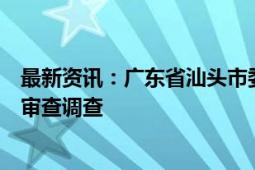 最新资讯：广东省汕头市委常委、市政府副市长林锐武接受审查调查