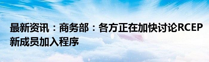 最新资讯：商务部：各方正在加快讨论RCEP新成员加入程序