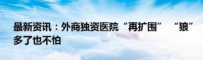 最新资讯：外商独资医院“再扩围” “狼”多了也不怕