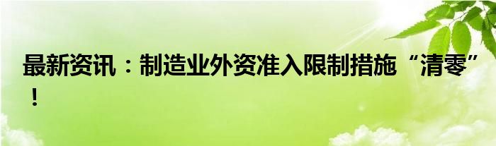 最新资讯：制造业外资准入限制措施“清零”！