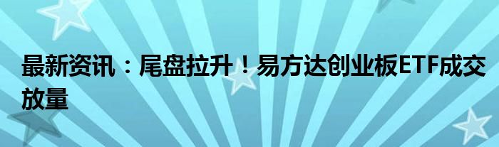 最新资讯：尾盘拉升！易方达创业板ETF成交放量