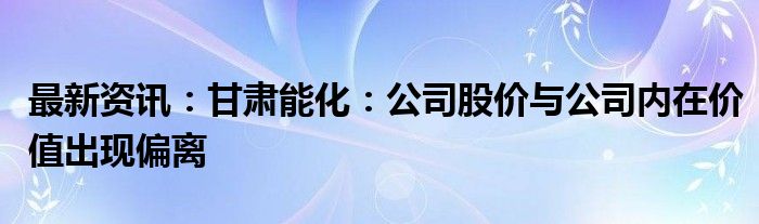 最新资讯：甘肃能化：公司股价与公司内在价值出现偏离