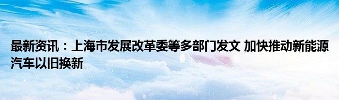 最新资讯：上海市发展改革委等多部门发文 加快推动新能源汽车以旧换新