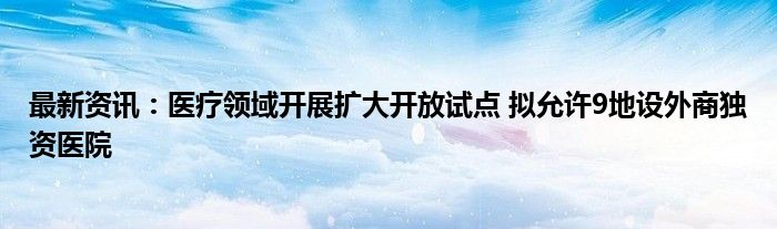 最新资讯：医疗领域开展扩大开放试点 拟允许9地设外商独资医院