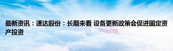 最新资讯：速达股份：长期来看 设备更新政策会促进固定资产投资