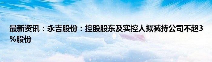 最新资讯：永吉股份：控股股东及实控人拟减持公司不超3%股份