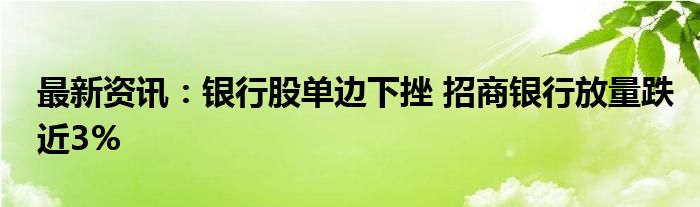 最新资讯：银行股单边下挫 招商银行放量跌近3%