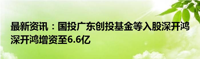 最新资讯：国投广东创投基金等入股深开鸿 深开鸿增资至6.6亿