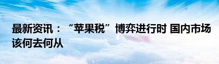 最新资讯：“苹果税”博弈进行时 国内市场该何去何从