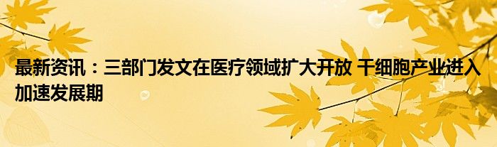 最新资讯：三部门发文在医疗领域扩大开放 干细胞产业进入加速发展期