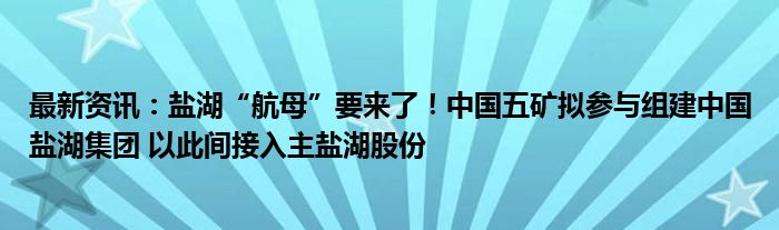 最新资讯：盐湖“航母”要来了！中国五矿拟参与组建中国盐湖集团 以此间接入主盐湖股份