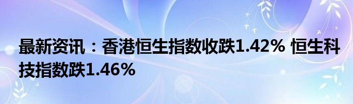 最新资讯：香港恒生指数收跌1.42% 恒生科技指数跌1.46%