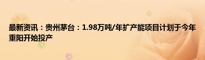 最新资讯：贵州茅台：1.98万吨/年扩产能项目计划于今年重阳开始投产