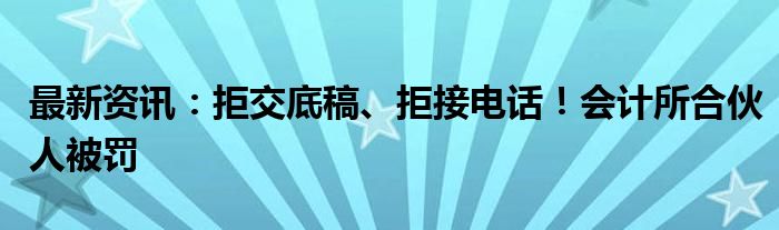 最新资讯：拒交底稿、拒接电话！会计所合伙人被罚