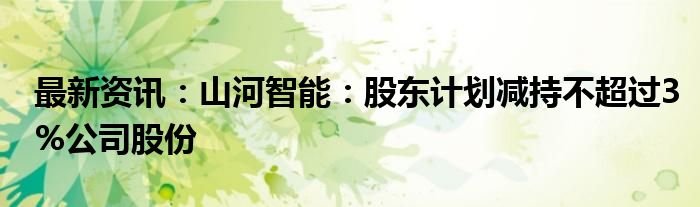 最新资讯：山河智能：股东计划减持不超过3%公司股份