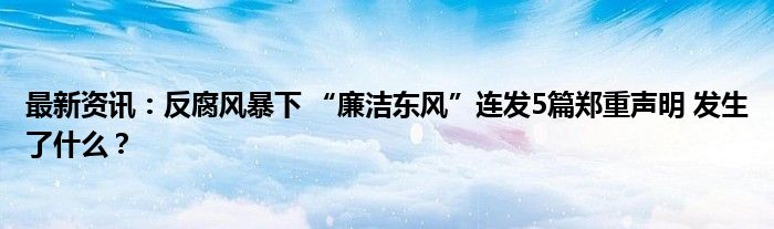 最新资讯：反腐风暴下 “廉洁东风”连发5篇郑重声明 发生了什么？