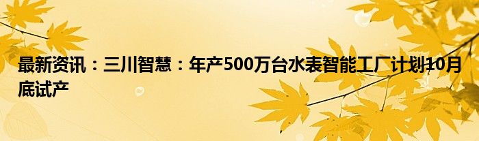 最新资讯：三川智慧：年产500万台水表智能工厂计划10月底试产